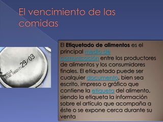 El Etiquetado de alimentos es el
principal medio de
comunicación entre los productores
de alimentos y los consumidores
finales. El etiquetado puede ser
cualquier documento, bien sea
escrito, impreso o gráfico que
contiene la etiqueta del alimento,
siendo la etiqueta la información
sobre el artículo que acompaña a
éste o se expone cerca durante su
venta

 