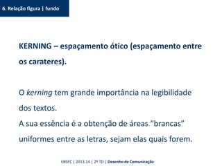 6. Relação figura | fundo
KERNING – espaçamento ótico (espaçamento entre
os carateres).
O kerning tem grande importância na legibilidade
dos textos.
A sua essência é a obtenção de áreas “brancas”
uniformes entre as letras, sejam elas quais forem.
EBSFC | 2013.14 | 2º TD | Desenho de Comunicação
 