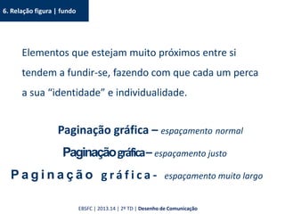 6. Relação figura | fundo
Elementos que estejam muito próximos entre si
tendem a fundir-se, fazendo com que cada um perca
a sua “identidade” e individualidade.
Paginação gráfica – espaçamento normal
Paginaçãográfica– espaçamento justo
P a g i n a ç ã o g r á f i c a - espaçamento muito largo
EBSFC | 2013.14 | 2º TD | Desenho de Comunicação
 