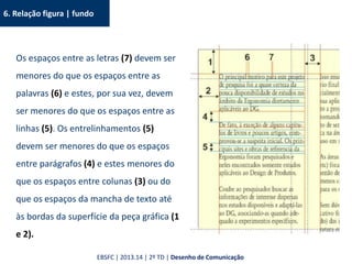 6. Relação figura | fundo
Os espaços entre as letras (7) devem ser
menores do que os espaços entre as
palavras (6) e estes, por sua vez, devem
ser menores do que os espaços entre as
linhas (5). Os entrelinhamentos (5)
devem ser menores do que os espaços
entre parágrafos (4) e estes menores do
que os espaços entre colunas (3) ou do
que os espaços da mancha de texto até
às bordas da superfície da peça gráfica (1
e 2).
EBSFC | 2013.14 | 2º TD | Desenho de Comunicação
 