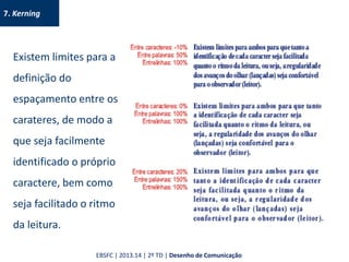 7. Kerning
Existem limites para a
definição do
espaçamento entre os
carateres, de modo a
que seja facilmente
identificado o próprio
caractere, bem como
seja facilitado o ritmo
da leitura.
EBSFC | 2013.14 | 2º TD | Desenho de Comunicação
 