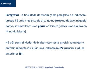 8. Leading
Parágrafos – a finalidade da mudança de parágrafo é a indicação
de que há uma mudança de assunto no texto ou de que, naquele
ponto, se pode fazer uma pausa na leitura (indica uma quebra no
ritmo da leitura).
Há três possibilidades de indicar esse corte parcial: aumentar o
entrelinhamento (1); criar uma indentação (2); associar as duas
anteriores (3).
EBSFC | 2013.14 | 2º TD | Desenho de Comunicação
 