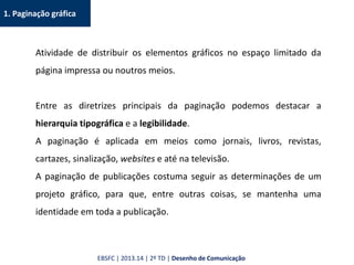 1. Paginação gráfica
Atividade de distribuir os elementos gráficos no espaço limitado da
página impressa ou noutros meios.
Entre as diretrizes principais da paginação podemos destacar a
hierarquia tipográfica e a legibilidade.
A paginação é aplicada em meios como jornais, livros, revistas,
cartazes, sinalização, websites e até na televisão.
A paginação de publicações costuma seguir as determinações de um
projeto gráfico, para que, entre outras coisas, se mantenha uma
identidade em toda a publicação.
EBSFC | 2013.14 | 2º TD | Desenho de Comunicação
 