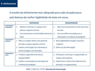 9. Alinhamento
A escolha do alinhamento mais adequado para cada situação passa
pelo balanço da melhor legibilidade do texto em causa.
VANTAGENS DESVANTAGENS
ALINHAMENTO
À ESQUERDA 1. Mantem o kerning e o espaço entre
palavras regulares (ritmo)
2. Cria movimento na extremidade direita do
texto
1. Não marca claramente os finais das linhas
de texto
2. Cria uma difícil articulação com a
indentação na mudança de parágrafo
ALINHAMENTO
À DIREITA 1. Marca a margem direita sem perda de
kerning e espaços regulares (ritmo)
2. Facilita a articulação com elementos à
direita (imagens, por exemplo)
1. Baixa legibilidade (margem esquerda
irregular)
2. Difícil uso de hifenização)
ALINHAMENTO
TOTAL 1. Fortalece a geometria da coluna
(regularidade9
2. Facilita a visualização da indentação de
mudança de parágrafo
1. Enfraquece o kerning e a regularidade no
espaço entre palavras
2. Pode tornar a última linha diferente (no
kerning e no espaçamento)
EBSFC | 2013.14 | 2º TD | Desenho de Comunicação
 