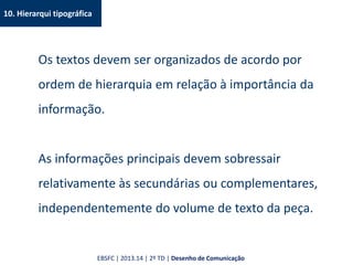 10. Hierarqui tipográfica
Os textos devem ser organizados de acordo por
ordem de hierarquia em relação à importância da
informação.
As informações principais devem sobressair
relativamente às secundárias ou complementares,
independentemente do volume de texto da peça.
EBSFC | 2013.14 | 2º TD | Desenho de Comunicação
 