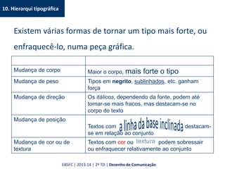 10. Hierarqui tipográfica
Existem várias formas de tornar um tipo mais forte, ou
enfraquecê-lo, numa peça gráfica.
Mudança de corpo Maior o corpo, mais forte o tipo
Mudança de peso Tipos em negrito, sublinhados, etc. ganham
força
Mudança de direção Os itálicos, dependendo da fonte, podem até
tornar-se mais fracos, mas destacam-se no
corpo do texto
Mudança de posição
Textos com destacam-
se em relação ao conjunto
Mudança de cor ou de
textura
Textos com cor ou podem sobressair
ou enfraquecer relativamente ao conjunto
EBSFC | 2013.14 | 2º TD | Desenho de Comunicação
 