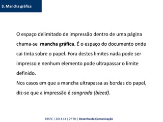 3. Mancha gráfica
O espaço delimitado de impressão dentro de uma página
chama-se mancha gráfica. É o espaço do documento onde
cai tinta sobre o papel. Fora destes limites nada pode ser
impresso e nenhum elemento pode ultrapassar o limite
definido.
Nos casos em que a mancha ultrapassa as bordas do papel,
diz-se que a impressão é sangrada (bleed).
EBSFC | 2013.14 | 2º TD | Desenho de Comunicação
 