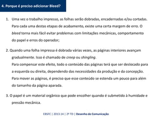4. Porque é preciso adicionar Bleed?
1. Uma vez o trabalho impresso, as folhas serão dobradas, encadernadas e/ou cortadas.
Para cada uma destas etapas de acabamento, existe uma certa margem de erro. O
bleed torna mais fácil evitar problemas com limitações mecânicas, comportamento
do papel e erros do operador;
2. Quando uma folha impressa é dobrada várias vezes, as páginas interiores avançam
gradualmente. Isso é chamado de creep ou shingling.
Para compensar este efeito, todo o conteúdo das páginas terá que ser deslocado para
a esquerda ou direita, dependendo das necessidades da produção e da concepção.
Para mover as páginas, é preciso que esse conteúdo se estenda um pouco para além
do tamanho da página aparada.
3. O papel é um material orgânico que pode encolher quando é submetido à humidade e
pressão mecânica.
EBSFC | 2013.14 | 2º TD | Desenho de Comunicação
 