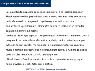 5. O que acontece se o bleed não for adicionado?
. Se o conteúdo da página se encaixa totalmente, é necessário adicionar
bleed, caso contrário, poderá ficar, após o corte, uma fina linha branca, que
mais não é senão a margem do papel em que se está a imprimir.
Para evitar tais problemas, os elementos de design terão que se estender
para além do limite da página.
. Todas as razões que explicam porque é necessário o bleed também explicam
porque não se deve colocar elementos de design muito perto das margens
externas do documento. Por exemplo, se o número de página é colocado
muito à margem da página e se no corte, há um desvio, o número de página
pode simplesmente ficar cortado ou desaparecer.
. Geralmente, o bleed varia entre 3mm e 5mm. No entanto, sempre que
hajam dúvidas, o ideal é falar com a gráfica.
EBSFC | 2013.14 | 2º TD | Desenho de Comunicação
 
