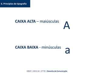 6. Princípios de tipografia
CAIXA ALTA – maiúsculas
CAIXA BAIXA - minúsculas
A
a
EBSFC | 2013.14 | 2º TD | Desenho de Comunicação
 