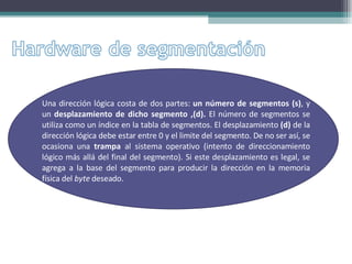 Una dirección lógica costa de dos partes:  un número de segmentos (s) ,   y un  desplazamiento de dicho segmento ,(d).  El número de segmentos se utiliza como un índice en la tabla de segmentos. El desplazamiento  (d)  de la dirección lógica debe estar entre 0 y el limite del segmento. De no ser así, se ocasiona una  trampa  al sistema operativo (intento de direccionamiento lógico más allá del final del segmento). Si este desplazamiento es legal, se agrega a la base del segmento para producir la dirección en la memoria física del  byte  deseado.  