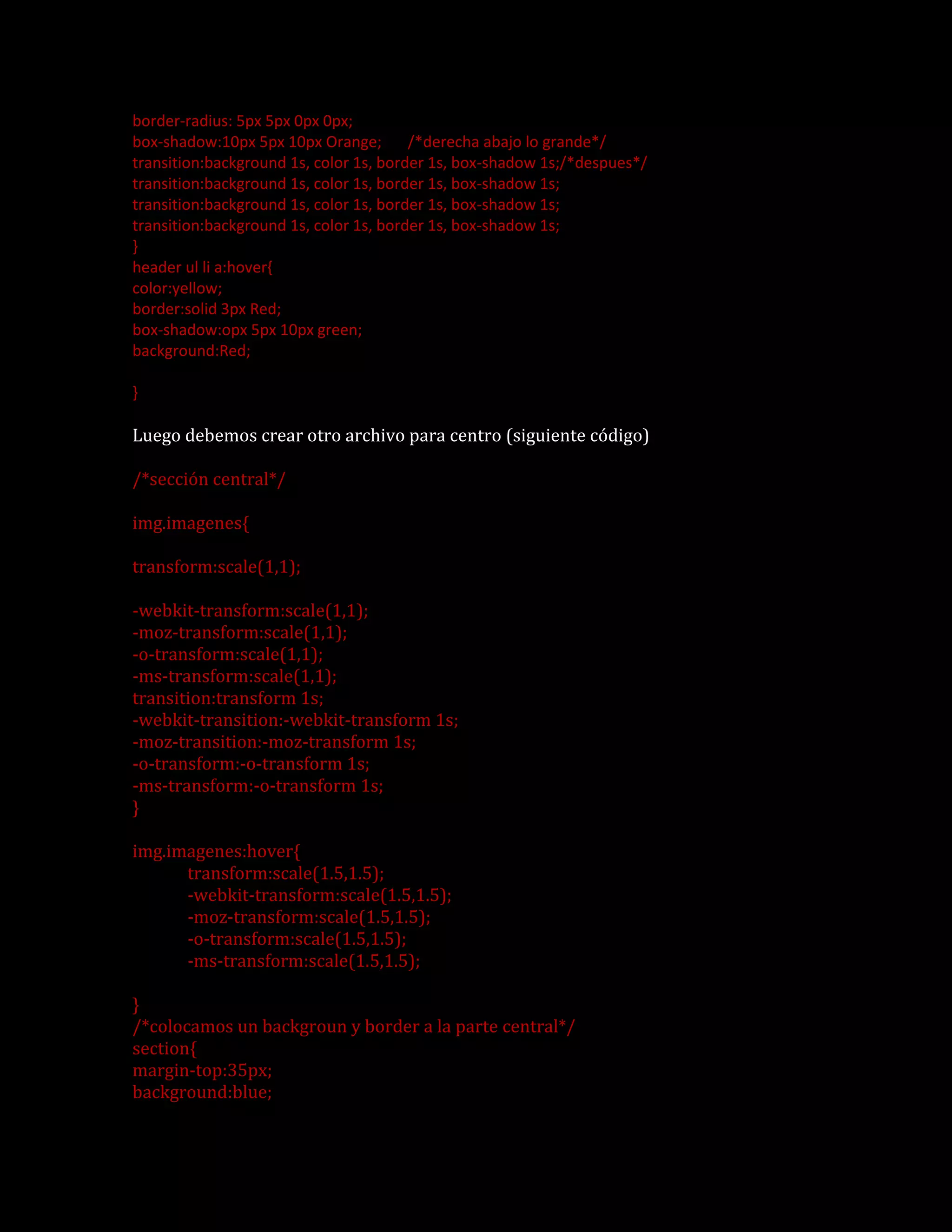 border-radius: 5px 5px 0px 0px;
box-shadow:10px 5px 10px Orange; /*derecha abajo lo grande*/
transition:background 1s, color 1s, border 1s, box-shadow 1s;/*despues*/
transition:background 1s, color 1s, border 1s, box-shadow 1s;
transition:background 1s, color 1s, border 1s, box-shadow 1s;
transition:background 1s, color 1s, border 1s, box-shadow 1s;
}
header ul li a:hover{
color:yellow;
border:solid 3px Red;
box-shadow:opx 5px 10px green;
background:Red;
}
Luego debemos crear otro archivo para centro (siguiente código)
/*sección central*/
img.imagenes{
transform:scale(1,1);
-webkit-transform:scale(1,1);
-moz-transform:scale(1,1);
-o-transform:scale(1,1);
-ms-transform:scale(1,1);
transition:transform 1s;
-webkit-transition:-webkit-transform 1s;
-moz-transition:-moz-transform 1s;
-o-transform:-o-transform 1s;
-ms-transform:-o-transform 1s;
}
img.imagenes:hover{
transform:scale(1.5,1.5);
-webkit-transform:scale(1.5,1.5);
-moz-transform:scale(1.5,1.5);
-o-transform:scale(1.5,1.5);
-ms-transform:scale(1.5,1.5);
}
/*colocamos un backgroun y border a la parte central*/
section{
margin-top:35px;
background:blue;
 