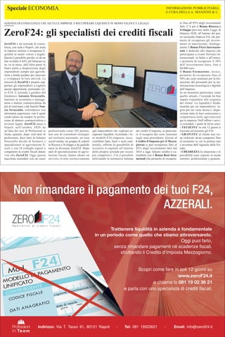 ZeroF24 è un’azienda di consu-
lenza, con sede a Napoli, che aiuta
le imprese italiane a recuperare li-
quidità in modo veloce e legale.
Questo è possibile perché, se da un
lato in Italia il 64% del fatturato se
ne va in tasse, dall’altra parte lo
Stato mette a disposizione degli
imprenditori sempre più agevola-
zioni a fondo perduto per innovare
e sviluppare le loro attività. La
mission di ZeroF24 è proprio sup-
portare gli imprenditori a cogliere
queste opportunità, azzerando i lo-
ro F24. L’azienda è guidata dal
fondatore Antonio Strazzullo,
laureato in economia e manage-
ment e dottore commercialista da
più di trent'anni e dal fratello Nun-
zio Strazzullo, cofondatore con
altrettanta esperienza, con il quale
condividono da sempre la profes-
sione di dottore commercialista e
revisore legale. ZeroF24 nasce a
Napoli nell’ottobre 2020 da
un’idea dei soci di Professioni in
Team, quando, dopo vent’anni di
professione, dieci anni fa Antonio
Strazzullo decide di formarsi e
specializzarsi in agevolazioni fi-
scali e con 28 colleghi esperti e
competenti in crediti fiscali danno
vita alla ZeroF24. Oggi questa
macchina aziendale con un cuore
professionale conta 105 partner,
una rete di consulenti strategici
sul territorio nazionale, un’area
social media, un gruppo di esperti
in Ricerca e Sviluppo e da qualche
mese la divisione ZeroF24. Dopo
anni di specializzazione in agevo-
lazioni fiscali, hanno ideato un
servizio rivolto esclusivamente
agli imprenditori che vogliono re-
cuperare liquidità. Azzerando i lo-
ro modelli F24 (imposte, tasse,
contributi Inps, Inail e ruoli esat-
toriali), offrono la possibilità di
investire il capitale all’interno
della propria azienda per essere
più competitivi. Ciò è possibile
utilizzando la normativa italiana
dei crediti d’imposta, in particola-
re il recupero dei costi sostenuti
negli anni precedenti. Grazie al
Credito d’Imposta per il Mezzo-
giorno si può recuperare fino al
45% degli investimenti fatti dal
2016 a oggi. Questo credito è cu-
mulabile con il Bonus Beni Stru-
mentali che permette di recupera-
re fino all’85% degli investimenti
fatti. C’è poi il Bonus Ricerca e
Sviluppo previsto dalla Legge di
bilancio 2020, all’interno del pia-
no nazionale Impresa 4.0, che per-
mette di recuperare gli investi-
menti in innovazione. Analoga-
mente il Bonus Fiera Internazio-
nale è dedicato alle imprese che
partecipano a eventi fieristici in-
ternazionali, in Italia o all’estero,
e permette di recuperare il 30%
dell’investimento fatto, fino a
60.000 euro.
Il Bonus Formazione, invece,
permette di recuperare fino al
50% dei costi sostenuti per la for-
mazione del personale per la tra-
sformazione tecnologica e digitale
dell’impresa.
In un momento particolare come
quello attuale, l’azienda ha ben
saputo rispondere alle esigenze
dei clienti. La liquidità è fonda-
mentale per un imprenditore: ra-
gion per cui viene messa a dispo-
sizione tutta la loro conoscenza e
competenza nelle agevolazioni
per le imprese. Nell’offrire i servi-
zi aziendali, i punti di forza sono:
- VELOCITA’ in soli 12 giorni si
riescono ad azzerare gli F24
- GRATUITA’ al cliente non vie-
ne richiesto alcun compenso fino
al momento in cui la pratica non
è accettata dall’Agenzia delle En-
trate
- CHIAREZZA la situazione e le
possibilità sono esposte in modo
corretto, professionale e gratuito.
ZeroF24: gli specialisti dei crediti fiscali
Speciale ECONOMIA
AZIENDA DI CONSULENZA CHE AIUTA LE IMPRESE A RECUPERARE LIQUIDITÀ IN MODO VELOCE E LEGALE
INFORMAZIONE PUBBLICITARIA
A CURA DELLA A. MANZONI & C.
 