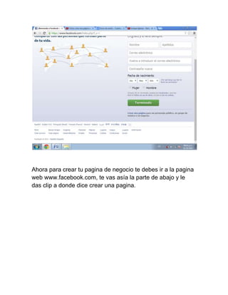 Ahora para crear tu pagina de negocio te debes ir a la pagina 
web www.facebook.com, te vas asía la parte de abajo y le 
das clip a donde dice crear una pagina. 
 