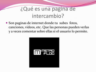 ¿Qué es una pagina de intercambio?Son paginas de internet donde tu subes fotos, canciones, videos, etc. Que las personas pueden verlas y a veces comentar sobre ellas si el usuario lo permite.