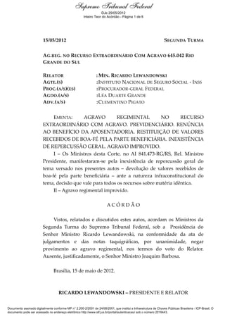 Ementa e Acórdão
15/05/2012 SEGUNDA TURMA
AG.REG. NO RECURSO EXTRAORDINÁRIO COM AGRAVO 645.042 RIO
GRANDE DO SUL
RELATOR : MIN. RICARDO LEWANDOWSKI
AGTE.(S) :INSTITUTO NACIONAL DE SEGURO SOCIAL - INSS
PROC.(A/S)(ES) :PROCURADOR-GERAL FEDERAL
AGDO.(A/S) :LÉA DUARTE GRANDE
ADV.(A/S) :CLEMENTINO PIGATO
EMENTA: AGRAVO REGIMENTAL NO RECURSO
EXTRAORDINÁRIO COM AGRAVO. PREVIDENCIÁRIO. RENÚNCIA
AO BENEFÍCIO DA APOSENTADORIA. RESTITUIÇÃO DE VALORES
RECEBIDOS DE BOA-FÉ PELA PARTE BENEFICIÁRIA. INEXISTÊNCIA
DE REPERCUSSÃO GERAL. AGRAVO IMPROVIDO.
I – Os Ministros desta Corte, no AI 841.473-RG/RS, Rel. Ministro
Presidente, manifestaram-se pela inexistência de repercussão geral do
tema versado nos presentes autos – devolução de valores recebidos de
boa-fé pela parte beneficiária – ante a natureza infraconstitucional do
tema, decisão que vale para todos os recursos sobre matéria idêntica.
II – Agravo regimental improvido.
A C Ó R D Ã O
Vistos, relatados e discutidos estes autos, acordam os Ministros da
Segunda Turma do Supremo Tribunal Federal, sob a Presidência do
Senhor Ministro Ricardo Lewandowski, na conformidade da ata de
julgamentos e das notas taquigráficas, por unanimidade, negar
provimento ao agravo regimental, nos termos do voto do Relator.
Ausente, justificadamente, o Senhor Ministro Joaquim Barbosa.
Brasília, 15 de maio de 2012.
RICARDO LEWANDOWSKI – PRESIDENTE E RELATOR
Supremo Tribunal Federal
Documento assinado digitalmente conforme MP n° 2.200-2/2001 de 24/08/2001, que institui a Infraestrutura de Chaves Públicas Brasileira - ICP-Brasil. O
documento pode ser acessado no endereço eletrônico http://www.stf.jus.br/portal/autenticacao/ sob o número 2016443.
Supremo Tribunal Federal
DJe 29/05/2012
Supremo Tribunal Federal
Inteiro Teor do Acórdão - Página 1 de 6
 
