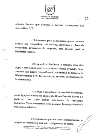 ,~
, ,
O'URSO e BORGES
ADVOGADOS A'3S0GINJOS
anterior decisão que decretou a falência da empresá SID
Informática SIA.
l1.Assevera, pois, a acusação, que o paciente
acabou por reconsiderar tal decisão, deferindo o plano de
concordata preventiva da empresa, sem mesmo ouvir o
Ministério Público.
12.Segundo a denúncia, a quantia teria sido
paga, o que nunca ocorreu e portanto jamais provado. Fato,
contudo, que houve reconsideração da decisão de falência da
SID Informática SIA. Tal decisão, no entanto, foi devidamente
fundamentada.
13.Chega a mencionar, a exordial acusatória,
sobre ligações telefônicas entre João Bosco Paes de Barros e o
paciente, bem como outras solicitações de vantagens
indevidas. Tudo, entretanto, sem qualquer lastro probatório e
sem dados objetivos.
10
14.0bserve-se que, em sede administrativa, o / /
parquet se manifestou pela não configuração de crime. .~
RUA NESTOR Pe:STAN...'. 125 - {5" "'....'DAR - ru. 63 • CF:P o1303-0 I o -Go:-:sol.AC,~o
SÃo P....ULO - SP - HRAStL - Thtlf'A.'X: (O:..., I I) 32õ9-BOOO • WW.DunSQ.COi'-I.OH
" .
 