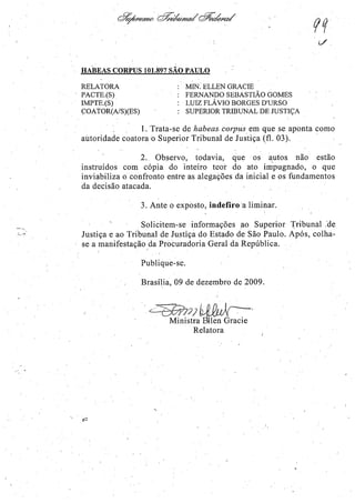 ,
HABEAS CORPUS 101.897 SÃO PAULO
RELATORA
PACTE.(S).
IMPTE.(S)
ÇOATOR(AlS)(ES)
Mn'{ ELLEN GRACIE
FERNANDO SEBASTIÃO GOMES
LUIZ FLÁVIO BORGES D'URSO
. SUPERIOR TRIBUNAL DE JUSTIÇA
1. Tratacse de habeas. corpus em que se aponta como
autoridade coatora o Superior Tribunal de Justiça (fl. 03). '
2., Observo, todavia, que os ~utos não estão
instruídos com cópia do inteiro teor do ato impugnado, o que
inviabiliza o confronto entre as alegações da inicial e os fundamentos
da decisão atacada.
3. Ante o exposto, indefiro a liminar.
Solicitem-se informações fiO Superior 1;'ribunaJ :de
Justiça e ao Tribunal de Justiça do Estado de São Paulo. Após, colha-
se a manifestação daProcuradoria Geral da República.
g/2
Publique-se.
Brasília, 09 de dezembro de 2009.
'.<7SGPlJ} hPO~ pAr--'
Ministra~Grade
Relatora
 
