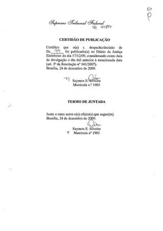 CERTIDÃO DE PUBLICAÇÃO
Certifico que o(a) r. despacho/decisão de
fls. Cj C1. foi publicado(a) no Diário da Justiça
Eletrônico do dia 17/12/09, considerando como data
de divulgação o dia útil anterior à mencionada data
(art. 3° da Resolução nO 341/2007).
Brasília, 24 de dezembro de 2009.
""1 Saymon E.Q~
Matrícula n.o 1903
TERMO DE JUNTADA
Junto a estes autos o(s) ofício(s) que segue(m).
Brasília, 24 de dezembro de 2009.
~
Saymon E. Silveira
~I Matrícula nO 1903
IOf
e
 