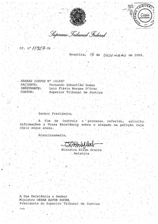 .../
, '
Brasília, /6 de' í)62&~.E,~ de 2009.. .. .
HABEAS COR,PUS
PACIENTE:
IMPETRANTE:
COATOR:
..1;
N° 101897 . ,: í
Fernando .Sebastlão· Gomes
. Luiz Flávio Borges 'D'.uiso
Superior Tribunal de Justiça
, .
Senhor Pres'idente,
..,
A fim. de instruir o· processo" referidO, sQlicito
informações. a .Vossa Excelêncip. sobre, o alegad() na, petição: cuja
'cópia segue anexa.
j : ' . ' . ' -'. .
Atenciosamente,
, I
. , ' 1.6 OIlA~~
c~~,., ..·....
Ministra. El'lenGracie -
Relatç>ra
~ .'·f·
A SUa Excelência o Senhor
Mihistro'CESARASFORROCHA. . - .
Piesid",nte do superior' Túbunal de Justi,ça
/ rfs
,
 