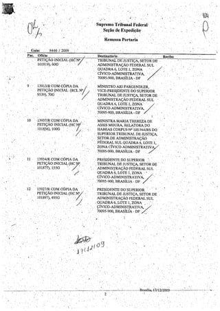 , .
, ,'.'
' . .I
Guia: 8446 / 2009
Pac, . Ofiéio . .
',.".
9
·.PETIÇÃOJNICIAL (HC N°
101819),60G
13913/R CO.'.,,~'CÓPIA.DA .0/. •
p.ETIÇA..oINICIAL (RCLN/I _.· .9539), 70G .. ' '. . .
~ '. . . . : ~',
"
.. ' ,
Suprem~ Tribunal Federál' .
. Seção deExpediçã~:
Rem'-lssa Portaria
'Destinatário" , Recibo
~ ' ..
TRIBUNAL DE JUSTIÇA,~>ETORDE' .
. IDMINISTRAÇÁO FÉDERALSUL' ,'.,
· QUÁDRA6, LOTE 1,ZONA "'j/", .'.
CÍVICO-AÍlMINi~TRATIVA, . '..... ". ,..
70095,900, BRASILIA -DF ,,',
M'INISTRO!Ri PARGENDLER,. .
,~7:e~!Jg:ljJ~~g~~~~~~~E
 .
,cDMINISTRAçAo FEDERAL SUL
QUADRA 6, LO'];E.1,.ZONA/·..· •.
í " CÍVICO,ADMINI~TRATIV;A, ,..'
;70095~900, BRASILIA - DF " '..
1013937/R CO~t:ÓPIA DA' ,....
. PETIÇÃO INICIAL (HCNf.. :
. 1018,56),100G ': 'X'
,I
I'
11 13934/R COM CóPÍÁ DA
PETIÇ.ÃOINIC.IAl;(HC~.'.
, 10187'7), 155G. '. / 
'. ' /
12 i3927/R COMCÓPIÁ DA
PETIÇÃO..INICIAL (HC..N/."'
101897), 495G. ' / )
'." . . . , (/
. '"'. . - , ' , ' " /.
MINISTRA MARIA THEREZÀ DE
ASSIS MOURA, RELATORA DO
HABEAS CORPUS'N°100,944/RS DO
SUPERIOR TRIBUNAL DE JUSTIçA,
·SET0R,DEADMINISTRAÇÃO .
FÉDERAL SUL QUADRA6, LOTEI,
ZONA CÍVICO-A!JM.INIS.TRATIVA/,
~OO95'900, BRASILIA -DF '. /. ..
· PRESIDENTEDO SUPERIOR " '.'
· TRfBUNAL DE JUSTIçA, SETOR DE
,,cDMINIsrRAçÃo FEDERAL SUL'- _ ' . • 0, I •
QUADRA 6, LOTE 1, ZONA ,- "
.
CÍVICO-ADMINI~TRATIVA,·· / .., ' .
• 70095-900, BRASILIA - DF / ,',
PR~SÍDENTE DOSUPERIOR ,'. I
TRIBUNALDE JUSTIÇA,SETOR DE .
ADMINISTRAÇÃ() FEPERAL SUL
. QUADRA6, LOTE 1, ZONA ""
ÇÍVICO-ADMJNl~T~TIVA, /.'
70095-900, BRASILIA - DF /..,. . -,-
.. I
. "
"
BrasíÍia,-f=7112lt0f}99-~~~------~--~
.  ' .
2
 