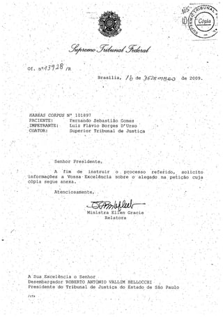 , .

, 'Of. ,.no(i;3128 IR' , ' .
Bras.ília, / bde](;2ÕI71B12-0 de 2009.
I. "
HABEAS CORPUS N°. 101897
PACIENTE: . E:e.rnando ,sebastião Gomes
IMPETRANTE: .
'COATOR:
Luiz Flávio Borges D.'Urso
Supérior Tr.ibunalde Justiça
o,
.'Senhor Presidente"
.' ,
A fim de instruir o, p:r;ocesso referido, ·solicito·
'informações a Vossa' Excelência sobre o' alegado. na petição cilja
cópia segue anexa.
At'enc:Losamente, .
~~"Ministra ElIen Gracie
Relatora
A· Sua Excelência o Senhor
. Desembargador 'ROBERTO ANTONIO VALLIM BELLOCCHI ,.
Presidente do Tribunal de Justiça do Estado de Sãci Paulo
/rfs
 