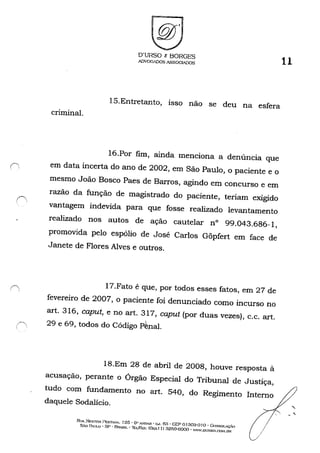 criminal.
O'URSO c BORGES
ADVOGADOS ASSOCIADOS 11
15.Entretanto, isso não se deu na esfera
16.Por fim, ainda menciona a denúncia que
(1 em data incerta do ano de 2002, em São Paulo, o paciente e o
mesmo João Bosco Paes de Barros, agindo em concurso e em
razão da função de magistrado do paciente, teriam exigido
vantagem indevida para que fosse realizado levantamento
realizado nos autos de ação cautelar n° 99.043.686-1,
promovida pelo espólio de José Carlos Gõpfert em face de
Janete de Flores Alves e outros.
17.Fato é que, por todos esses fatos, em 27 de
fevereiro de 2007, o paciente foi denunciado como incurso no
art. 316, caput, e no art. 317, caput (por duas vezes), c.c. art.
29 e 69, todos do Código pêpal.
18.Em 28 de abril de 2008, houve resposta à
acusação, perante o Órgão Especial do Tribunal de Justiça,
tudo com fundamento no art. 540, do Regimento Interno
daquele Sodalício.
RI lA ~ESTOH I~ST."'''A. 125' 6" A.'JD..R - G..J. fia - CEP o Ia03-Q 10 - G()~SOLç..{) /SÃO PAULO - SP • BRASIL - '1E:L/E."{; COXo'" I I) 32f>n-6OQO - WW',DURSo.('.ot-um !
"
 