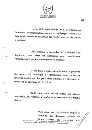 r'"
O'URSO & BORGES
II[)VOGAD05 ASSQGIADOS
12
19.Em 3 de setembro de 2008, acordaram os
Senhores Desembargadores membros do Egrégio Tribunal de
Justiça do Estado de São Paulo em receber a denúncia contra
o paciente.
20.Menciona, o despacho de recebimento da
denúncia, uma série de elementos que caracterizam
verdadeiro pré-julgamento negativo ao paciente.
21.De toda a sorte, inconformado, o paciente
ingressou com embargos de declaração para esclarecer
diversos pontos que lhe pareceram ambíguos e obscuros no
despacho de recebimento da inicial.
22.De um modo ou de outro, em síntese
conclusiva, foi recebida a denúncia, observando-se o trecho
abaixo:
"não pode ser considerada inepta a
denúncia que descreve, mesmo de
forma concisa (as minúcias sãoRllr NI:;:HOR: PEST~NA. 125· Ou A.~nAR .. C;:..J. 63 • GEP o1303-0 I o . CoNSOLAÇÃo /SÃO PAULO - SI" • BI1ASIl....../i:;,/r........,,: COx." I I) 32õ9-6OQO • 'W.DURSO.('",()~I.DR
/
 