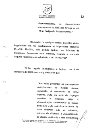O'URSO t: BORGES
IDVOGADOS A.o;;;SOClADOS
desnecessárias), as circunstâncias
elementares do fato, nos termos do art.
41 do Código de Processo Penal. "
23.Sendo, de qualquer forma, patentes várias
ilegalidades em tal recebimento, o impetrante requereu
Remédio Heróico, com pedido liminar, ao Tribunal da
Cidadania, buscando seus direitos, visando a nulidade
r daquele julgamento de admissão - HC 142333/SP.
24.Foi negada inicialmente a liminar, em 3 de
dezembro de 2009, sob o argumento de que:
"Não estão presentes os pressupostos
autorizadores da medida liminar
requerida. A concessão de tutela
urgente, inda em sede de cognição
sumária e singular, exige a
demonstração concomitante do fumus
boni iuris e do periculum in mora. No
caso concreto, não se evidencia,
estreme de dúvidas, a plausibilidade
do direito vindicado, o que desautoriza
13
RllA NESTOR PESTA.'lA. 12f>" O" A.~IJ.AR • C..l. 63 - GEP o J303-0 1() • Go:-:soLAÇ..o
SÃo PAULO' SP • BRASIL' Tht../FA'>.: (Qxx I I) 3259-6000 • '''.OORSO.C(J:-1.UR
/
//
,
 