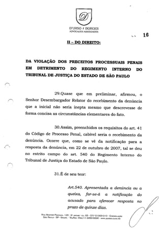 ,r---.
. '
O'URSO e BORGES
IDVQGIl)OS ASSOCIADOS
II - DO DIREITO:
........
DA VIOLAÇÃO DOS PRECEITOS PROCESSUAIS PENAIS
EM DETRIMENTO DO REGIMENTO INTERNO DO
TRIBUNAL DE JUSTIÇA DO ESTADO DE SÃO PAULO
29.Quase que em preliminar, afirmou, o
16
,~ . Senhor Desembargador Relator do recebimento da denúncia
que a inicial não seria inepta mesmo que descrevesse de
forma concisa as circunstâncias elementares do fato.
30.Assim, preenchidos os requisitos do art. 41
do Código de Processo Penal, cabível seria o recebimento da
denúncia. Ocorre que, como se vê da notificação para a
I' resposta da denúncia, em 22 de outubro de 2007, tal se deu
no estrito campo do art. 540 do Regimento Interno do
Tribunal de Justiça do Estado de São Patüo.
31.É de seu teor:
Art.540. Apresentada a denúncia ou a
queixa, far-se-á a notificação do
acusado para oferecer resposta no
prazo de quinze dias.
Rl!A NESTOR PI!:ST/."A. 125 - 6" ANI1AR' c.J. 63 - GEP oI :303-0 I o. CON!,;OL'.ÇÁO
SÃO PAln.o - SP - l)Jv..',m. - lEtlFA.x: (Qxx 1 I) 3259-6000 - W~W.DUrlSO.CO"'I.nR
/
,
, ,
 