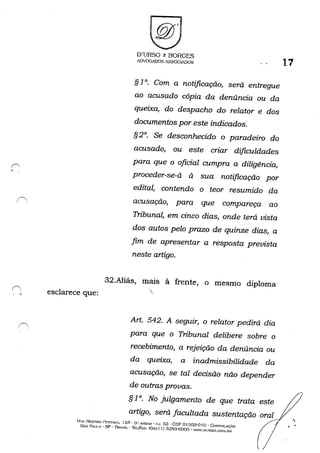 , , esclarece que:
O'URSO e BORGES
ADVOGADOS ASSOCIADOS
§ 10. Com a notificação, será entregue
ao acusado cópia da denúncia ou da
queixa, do despacho do relator e dos
documentos por este indicados.
§ 2°. Se desconhecido o paradeiro do
acusado, ou este criar dificuldades
para que o oficial cumpra a diligência,
proceder-se-á à sua notificação por
edital, contendo o teor resumido da
acusação, para que compareça ao
Tribunal, em cinco dias, onde terá vista
dos autos pelo prazo de quinze dias, a
fim de apresentar a resposta prevista
neste artigo.
32.Aliás, mais à frente, o mesmo diploma
"'I,
17
Art. 542. A seguir, o relator pedirá dia
para que o Tribunal delibere sobre o
recebimento, a rejeição da denúncia ou
da queixa, a inadmissibilidade da
acusação, se tal decisão não depender
de outras provas.
§ 10. No julgamento de que trata este
. artigo, será facultada sustentação oral '.
I~[l... NE;STOI~ /'r-:ST....."'A. 125· O'· A"DAH' {;'J. 03 - CEP 01.303-010 - CONSOLAÇ....O (JSÃo PAULO - SP - BlvSIL - Th:L/G."": (0:..,11) 325!.}-fjOOO - "w·.nllRSO.CO~l.or~

 
