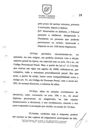 D'URSO 8 BORGES
ADVOGADOS A.'>SOCIADOS
18
pelo prazo de quinze minutos, primeiro
à acusação, depois à defesa.
§ 2°. Encerrados os debates, o Tribunal
passará a deliberar, designando o
Presidente as pessoas que poderão
permanecer no recinto, observado o
disposto no art. 558 deste Regimento.
33.Tais previsões encontravam-se, no
passado, na sua origem, em perfeita sintonia com a dicção
adjetiva penal da época, em especial com os arts. 43 e ss., do
Código Processual Penal. Mas, a partir da Lei n° 11.719/08,
que entrou em vigor em agosto de 2008, reformou-se, por
completo, toda a estrutura procedimental penal. Em que
pese, a partir de então, haver certa compatibilidade entre o
antigo art. 41, do Código de Processo Penal, com o atual art.
395, do mesmo Estatuto, a reforma foi além.
34.Hoje, além de simples recebimento da
denúncia, cabe, consoante os arts. 396 e ss., do atual
diploma processual, ao magistrado, ~'se não rejeitar
liminarmente a denúncia, o seu recebimento, citando o réu
para responder à acusação por escrito, no prazo de 10 dias.
35.Assim, conforme seja a resposta, poderá
até mesmo se dar espécie de julgamento antecipado da lide,
RUA NESTOR PEsm.'IA, J25 • G" ANDAR - c.;.J. G3 - CEP O, aO.3-Q f o - GONSOLAç.t:,
SÃo J--!.I1!.O - SP - BRASIL - 'U':I/FA.': cOx.-.:: I I) 3259-(.,000 - WWV,nURSO.COM.OR
,
-,
 