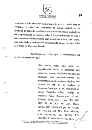 O'URSO t: BORGES
ADVOGADOS ASSOCIADOS
19
podendo o jU1Z absolver sumariamente o réu, desde que se
verifique: a existência manifesta de causa excludente da
ilicitude do fato; da existência manifesta de causa excludente
da culpabilidade do agente, salvo inimputabilidade; de que o
fato narrado evidentemente não constitua crime; ou, ainda,
que seja dada a extinção da punibilidade do agente (art. 396-
A, Código de Processo Penal).
36.0bserve-se, pOlS, que o recebimento da
{' denúncia asseverou que:
"Por outro lado, não pode ser
considerada inepta a denúncia que
descreve, mesmo de forma concisa (as
minúcias são desnecessárias), as
circunstâncias elementares do fato, nos
termos do art. 41 do Código de
Processo Penal (cf, p. ex. Fernando da
Costa Tourinho Filho, Código de
Processo Penal Comentado, 3a ed.,
Saraiva, 1998, voz. 1, pg. 113; STF,
RBC 59 897/ES, reI. Min. Oscar
Correa, DJU 10/06/82, pg. 5679; STF,
BC 71715-2, rei. Min. Ilmar Galvão,
DJU 26/05/95, pg. 15156, RTJ
128/224; RT608/445 e 753/611).
Ru,. NESTOR Pl::::-iTAN'A. 125· (i" A'lo.<I1 • GJ. 63 . CEP oJ303-0 I () . Co:-:SOLÇoÃO
SÃo PAULO -!-ir - BRASIL - ll::t)PÀ.....: fOx..... ' I) 3259-6000 - -WW.DL'RSO.(:o:-ÚIR
 