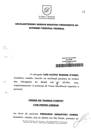 O'URSO 8 BORGES
ADVOGADOSA5S0C~S
EXCELENTÍSSIMO SENHOR MINISTRO PRESIDENTE DO
SUPREMO TRIBUNAL FEDERAL
Supremo Tribunal Fedaraí
HC 0101897
0774572_79.2009.1.00.0000
'íi~~~~ .
o advogado LUIZ FI.,ÁVIO BORGES D'URSO,
brasileiro, casado, inscrito na section.ru paulista da Ordem",
F', dos Advogados do Brasil sob "i~t 69.991, vem,
respeitosamente, à presença de Vossa Excelência impetrar a
presente
;......-.,
ORDEM DE "HABEAS CORPUS"
COM PEDIDO LIMINAR
em favor do paciente FERNANDO SEBASTIÃO GOMES,
brasileiro, casado, juiz de direito em São Paulo, portador do
RlIA. :--JESTOR PE;S'I"""A. I 2B • 6" A....O'.>Jl - (~J. 63 - CEP 01.103-0 Jo -Co:-J~Ol.Jç~()
S~O PAln...O - 51'" - BRo.'5IL - 'lkL/r"A.,,{: (a:..........1 1) a2õ9-6000 - W'lm',DtIRSO,GOM.DR
,
 