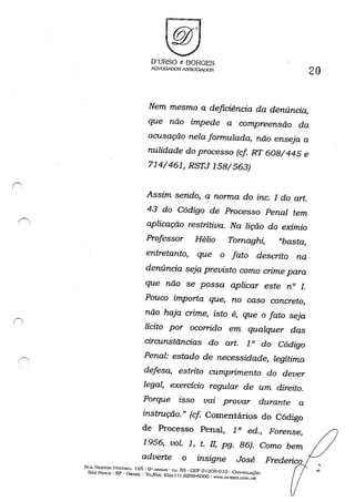 c----. ,, ,
O'URSO t BORGES
IDVOGiDOS A..'5S0GIAOOS
20
Nem mesmo a deficiência da denúncia,
que não impede a compreensão da
acusação nela formulada, não enseja a
nulidade do processo (cf RT 608/445 e
714/461, RSTJ 158/563)
Assim sendo, a norma do inc. f do art.
43 do Código de Processo Penal tem
aplicação restritiva. Na lição do exímio
Professor Hélio Tomaghi, "basta,
entretanto, que o fato descrito na
denúncia seja previsto como crime para
que não se possa aplicar este n° 1.
Pouco importa que, no caso concreto,
não haja crime, isto é, que o fato seja
lícito por ocorrido em qualquer das
circunstãncias do art. 1° do Código
Penal: estado de necessidade, legítima
defesa, estrito cumprimento do dever
legal, exercicio regular de um direito.
Porque isso vm provar durante a
instrução.» (cf Comentários do Código
de Processo Penal, 1a ed., Forense,
1956, vol. 1, t. fI, pg. 86). Como bem
adverte o insigne José
RUA NESTOH PF:STANA. 1215· 6" ANDAR • C..J. 63 • CEP 0130:)-0 Jo -Cor-;SOi-->..çÃo
SÃo P"I".O - SP - BRAsiL - ·1l~I./J'À.x: (Ox.x I I) 3259-6000 - 'W,lllTRSO,COM.IJR
 