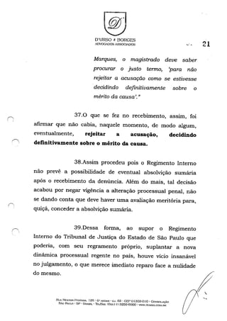 ~,
, '
O'URSO e BORGES
ADVOGADOS ASSOGlADOS
Marques, o magistrado deve saber
procurar o justo termo, 'para não
rejeitar a acusação como se estivesse
decidindo definitivamente sobre o
mérito da causa'."
37.0 que se fez no recebimento, aSSIm, foi
afirmar que não cábia, naquele momento, de modo algum,
eventualmente, rejeitar a acusação, decidindo
definitivamente sobre o mérito da causa.
38.Assim procedeu pois o Regimento Interno
não prevê a possibilidade de eventual absolvição sumária
após o recebimento da denúncia. Além do mais, tal decisão
acabou por negar vigência a alteração processual' penal, não
se dando conta que deve haver uma avaliação meritória para,
quiçá, conceder a absolvição sumária.
39.Dessa forma, ao supor o Regimento
Interno do Tribunal de Justiça do Estado de São Paulo que
poderia, com seu regramento próprio, suplantar a nova
dinãmica processual regente no país, houve vício insanável
no julgamento, o que merece imediato reparo face a nulidade
do mesmo.
Rl!A NESTOR Pr:3TA."IA. 125· G" ANUAl{ . CJ. 63 . GE'I' oJ303-0 Jo . CoNSOLAC.~O
5.w Fhul.o . sp· UHAsrL -ltUrA.",,: (O:-oc.l I) 3259-6000' W''o'W.DJHSO.CO~I.BR
21
 