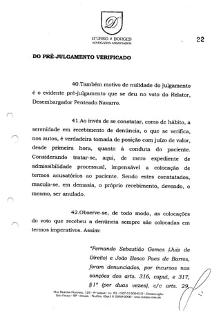 O'URSO t BORGES
ADVQG,DOS ASSOCIADOS
DO PRÉ-JULGAMENTO VERIFICADO
40.Também motivo de nulidade do julgamento
é o evidente pré-julgamento que se deu no voto do Relator,
Desembargador Penteado Navarro.
41.Ao invés de se constatar, como de hábito, a
serenidade em recebimento de denúncia, o que se verifica,
nos autos, é verdadeira tomada de posição com juízo de valor,
desde primeira hora, quanto à conduta do paciente.
Considerando tratar-se, aqui, de mero expediente de
admissibilidade processual, impensável a colocação de
termos acusatórios ao paciente. Sendo estes constatados,
macula-se, em demasia, o próprio recebimento, devendo, o
mesmo, ser anulado.
42.0bserve-se, de todo modo, as colocações
do voto que recebeu a denúncia sempre são colocadas em
termos imperativos. Assim:
"Fernando Sebastião Gomes (Juiz de
Direito) e João Bosco Paes de Barros,
foram denunciados, por incursos nas
sanções dos arts. 316, caput, e 317,
§ 1o (por duas vezes), c/c arts.
HI,t. NESTOR PI·:ST.4.NA, 125· 6" AI"DAR • CI, 63 • GEP o1303-0 I o-CoNSOLAÇÃO
s;.o J~I..'LO - SP - BRASIL - ThL./f';"',: ((h.,,) J) 32fi9-GOOO - ....'·N.nuRSO.COl'l.J31~
22
 