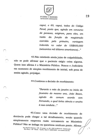 .r"
I
O'URSO t BORGES
.~VOGADOSASSOC~OS
caput, e 69, caput, todos do Código
Penal, posto que, agindo em concurso
de pessoas, exigiram, para eles, em
razão da função de magistrado
exercida pelo primeiro, vantagem
indevida no valor de US$600, 000
(seiscentos mil dólares americanos)..."
43.Não existindo ainda juízo de culpabilidade,
não se pode afirmar que o paciente exigiu coisa alguma.
Quem isso afirma é o Ministério Público. Nunca o Judiciário
em momento de simples recebimento de inicial, sob pena de
assim agindo, prejulgar.
44.Continua a decisão de recebimento:
."Durante o mês de janeiro ou início de
fevereiro do mesmo ano, João Bosco,
agindo de comum acordo com
Fernando, o qual tinha ciência e anuíra
à sua conduta...»
45.Como uma decisão de recebimento de
denúncia pode chegar a tal detalhamento, senão quando
simplesmente empresta razão unicamente ao Ministério
Público? Não se indaga ou questiona nenhum ponto. Afirma-
RtlA NESTOR PCS'I'ANA. 125· 6" ANo....n . c,J. 63 . CEP o 130:3-0 I o - eoNSOLAÇÃO
s,:O PAULO - SP - BR>SIL . '1l::L/f'A.': (Oxx.l J) 3259-6000 - WWW.DURSO.CO!>l.lm
23
':,
 