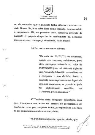 ( ' ., .
O'URSO r. BORGES
l1)VOGADOS ASSOGWlOS
se, de antemão, que o paciente tinha ciência e anuíra com
João Bosco. Se já se sabe disso como verdade, desnecessário
o julgamento. Há, no presente caso, completa inversão de
papéis!!! O próprio despacho de recebimento da denúncia
mostra-se, sim, como peça acusatória, nada mais!!!
46.Em outro momento, afIrma:
"Na noite de 18/02/02, os acusados,
agindo em concurso, solicitaram, para
eles, vantagem indevida no valor de
US$100,000 (cem mil dólares), afim de
que Fernando Sebastião reconsiderasse
e revogasse a sua decisão. Aceita a
proposta pelos representantes legais da
empresa requerente, a quantia exigida
foi efetivamente recebida, em
21/02/02, pelos acusados."
47.Também mera divagação acusatória, mas
que, transposta aos autos em termos de recebimento de
denúncia, vicia, por completo, o ato, já exprimindo um juízo
de pré-julgamento condenatório explícito.
48.Fundamentalmente, aponta, ainda, que:
24
H•.!A. Nt::STOR PI::STA'W... 125· GI! ANDAR' G.J. 63 • GEP o f303-0 1o . CoXSOI.AÇÁO
SÃo PAULO' SP • DJ-t-SIL • 'Ii-:r/r;...,,: (Ox..x I I) 3259-0000 • WW.DUHSO.CO:-I.lm!
{l
 