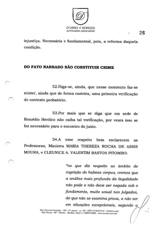D'URSO & BORGES
A!)VOGADOS ASSOGIADOS
injustiça. Necessária e fundamental, pois, a refonna daquela
condição.
DO FATO NARRADO NÃO CONSTITUIR CRIME
52.Diga-se, ainda, que nesse momento faz-se
mister, ainda que de forma rasteira, uma primeira verificação
26
í""'..
,. do contexto probatório.
,~
53.Por mais que se diga que em sede de
Remédio Heróico não caiba tal verificação, por vezes isso se
faz necessário para o encontro do justo.
54.A esse respeito bem esclarecem as
Professoras, Ministra MARIA THEREZA ROCHA DE ASSIS
MOURA, e CLEUNICE A. VALENTIM BASTOS PITOMBO:
"no que diz respeito ao âmbito de
cognição do habeas corpus, cremos que
a análise mais profunda da ilegalidade
não pode e não deve ser negada sob o
fundamento, muito usual nos julgados,
de que não se examina prova, a não ser
em situações excepcionais, segundo
RUA I''r,:STOR PP.STA"t-'. 125 - G" ..o.NOtH . (;.J. fi3 • GEP o130a·0 I o . CONSOLAÇÃO
s.~o PAULO' SP • OHA.':iIL • TEI../FA.X: (Üxx I I) 3259-(iOoo - WW.utJI~!'iO.(".o:-'.Bf<
 