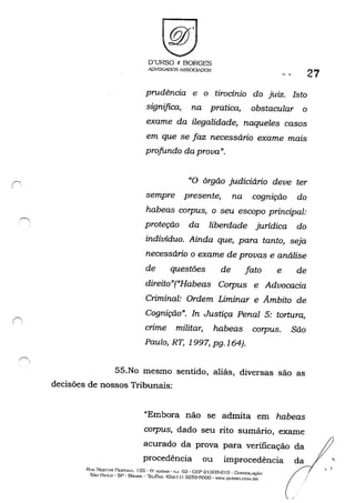 ê',, ,
D'URSO /: BORGES
ADVOOAlXlS ASSOC~DOS
27
prudência e o tirocinio do juiz. Isto
significa, na pratica, obstacular o
exame da ilegalidade, naqueles casos
em que se faz necessário exame mais
profundo da prova".
"O órgão judiciário deve ter
sempre presente, na cognição do
habeas corpus, o seu escopo principal:
proteção da liberdade juridica do
indivíduo. Ainda que, para tanto, seja
necessário o exame de provas e análise
de questões de fato e de
direito"("Habeas Corpus e Advocacia
Criminal: Ordem Liminar e Âmbito de
Cognição". In Justiça Penal 5: tortura,
crime militar, habeas corpus. São
Paulo, RT, 1997, pg.164).
55.No mesmo sentido, aliás, diversas são as
decisões de nossos Tribunais:
"Embora não se admita em habeas
corpus, dado seu rito sumário, exame
acurado da prova para verificação da
procedência ou improcedência da
Ru.... :-.1esToR PEST,"'.....·A, r 2ü • H" A'JOAH:' lOJ. 63· CEP o 130:)-0 I 0- CON'SOLAyO
SAo PAIJI.Q - SP - Bn..SII•. Thl../f''A'': (Oxx J I) 3259-(-)000 - 'W"".DtlRSO.("..("~I.DR
,
, (
 