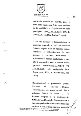 1, ,
D'URSO & BORGES
ADVOGADOSASSOG~S
denúncia quanto ao mérito, pode e
deve este exame ser feito para avaliar-
se da legalidade ou ilegalidade da ação
penal(RHC -STF, j.31.08.1975, DJU de
04061976, reI. Min.Cunha Peixoto).
"...Já vai distante e desprestigiada a
assertiva segundo a qual, em sede de
habeas corpus, não se aprecia prova.
Prevalece o entendimento de que
apenas o extenso, minucioso e
aprofundado exame probatório e que
não é compatível com a índole dessa
garantía constitucional..."(RHC 75,
j.05.11.1990, reI. designado Min.
Costa Lima, RSTJ, 3 (26): 95-111, out.
1991).
Constitucional e processual penal.
Recurso de Habeas Corpus.
Trancamento de ação penal. Fatos
atípicos. Exame de prova. 1) - O
habeas corpus é o instrumento
28
tutelador da liberdade. No seu exame o
juiz não pode criar obstáculos tais que
venham a tornar letra morta a garantia i
Ru, NI':STOn P~STA'lA. 125· Ü" ""''lDAH • C:'J. 63 - CEP o1303-0 I o -Co:""SOlAC)ÁO ( /
SÃo 1""1.0' Sp· URAsr!. ·lhjFA.~' <0,,-, I I) .32G9·6000 . "'''''.UURSO.GO>I.ur, li/
/
,
 