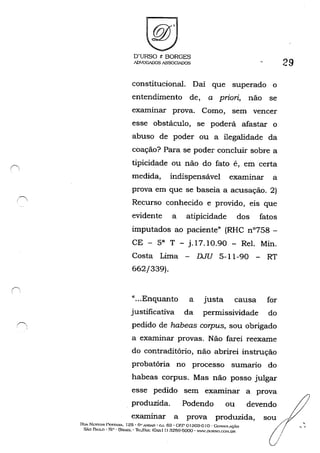 .1',.
O'URSO t BORGES
ADVOGADOS ASSOGIADOS
constitucional. Daí que superado o
entendimento de, a priori, não se
exruninar prova. Como, sem vencer
esse obstáculo, se poderá afastar o
abuso de poder ou a ilegalidade da
coação? Para se poder concluir sobre a
tipicidade ou não do fato é, em certa
medida, indispensável exruninar a
prova em que se baseia a acusação. 2)
Recurso conhecido e provido, eis que
evidente a atipicidade dos fatos
imputados ao paciente" (RHC n0758 -
CE - 58 T - j.17.1O.90 - ReI. Min.
Costa Lima - DJU 5-11-90 - RT
662/339).
"...Enquanto a justa causa for
justificativa da permissividade do
pedido de habeas corpus, sou obrigado
a exruninar provas. Não farei reexrune
do contraditório, não abrirei instrução
probatória no processo sumario do
habeas corpus. Mas não posso julgar
esse pedido
produzida.
sem examinar a prova
Podendo ou devendo
exruninar a prova produzida,
RUA Nt,:.s-I'OR 1')F:~T""''ú.. 125· Ô" "''IDAI1: - ru. 63 - GF,P o1303-0 10 - GoSSOIAÇ";"O
SÃo PAULO' SP - BRoSlL ·ll·:IJfÀ.x: (Üxxll) 321')9'6000· W"'W.DlJRSO.C:O;I.OR
29
 