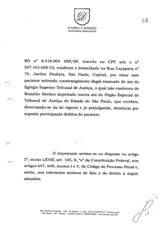 D'URSO I: BORGES
AOVOOAl)OS ASSOClAJ)()S
RG n° 8.418.969 SSP/SP, inscrito no CPF sob o n°
507.163.608-53, residente e domiciliado na Rua Caçapava n°
76, Jardim Paulista, São Paulo, Capital, por estar este
paciente sofrendo constrangimento ilegal emanado de ato do
Egrégio Superior Tribunal de Justiça, o qual não conheceu do
Remédio Heróico impetrado contra ato do Órgão Especial do
Í') Tribunal de Justiça do Estado de São Paulo, que recebeu,
divorciando-se da lei vigente e já prejulgando, denúncia por
suposta participação delitiva do paciente.
o impetrante arrima-se no disposto no artigo
5°, inciso LXVIII, art. 105, lI, "a" da Constituição Federal, nos
artigos 647, 648, incisos I e V, do Código de Processo Penal e,
ainda, nos relevantes motivos de fato e de direito a seguir
aduzidos.
RIJA I''ESTOR PF.STANi. J25 • 6" AND..o.R - OI. (j3 • CEP o1303-0 I o -Gol"SOI.AÇ....O
SÃo BULO - SP - URASIL - '1i,;IJFAX: (Qxxll) 3259·0000 - WWW.OURSO.C01-Um
03
.' ....
 