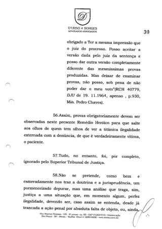('..
r'
f, !
(

D'URSO t: BORGES
ADVOGADOS ASSOGIADOS
obrigado a Ter a mesma impressão que
o juiz do processo. Posso aceitar a
versão dada pelo juiz da sentença e
posso dar outra versão completamente
diferente das mesmissimas provas
produzidas. Mas deixar de examinar
provas, não posso, sob pena de não
poder dar o meu voto"(RCH 40779,
DJU de 19. 11.1964, apenso, p.930,
Min. Pedro Chaves).
56.Assim, provas obrigatoriamente devem ser
observadas neste presente Remédio Heróico para que salte
aos olhos de quem tem olhos de ver a titãnica ilegalidade
extemada com a denúncia, de que é verdadeiramente vítima,
o paciente.
57.Tudo, no entanto, foi, por completo,
ignorado pelo Superior Tribunal de Justiça.
58.Não se pretende, como bem e
esmeradamente nos traz a doutrina e a jurisprudência, um
pormenorizado depurar, mas uma análise que traga, sim,
justiça a uma situação que, em momento algum, perfez
ilegalidade, devendo ser, caso assim se entenda, desde já
trancada a ação penal por absoluta falta de objeto, ou, aind
RUA NESTO/( PF:STA.'lA. 12fi - ü" A.~llAR - ru. 63 - Ocr o f 303-0 I o . CoXSOI.A<.,:ÂO
5....0 PAULO - sp· BRASlL' 'Il:;[jr;...,: (Qx." I I) 3259-6000 - .....VW.DURso.cm.I.UH
30
(/i
,
, -
 