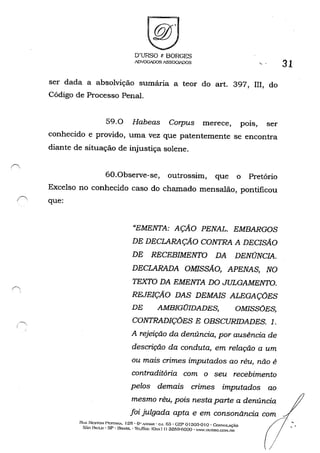 D'URSO c BORGES
ADVOGADOS ASSOGIADOS '-,
ser dada a absolvição sumária a teor do art. 397, III, do
Código de Processo Penal.
59.0 Habeas Corpus merece, pois, ser
conhecido e provido, uma vez que patentemente se encontra
diante de situação de injustiça solene.
60.0bserve-se, outrossim, que o Pretório
Excelso no conhecido caso do chamado mensalão, pontificou
(' que:
"EMENTA: AÇÃO PENAL. EMBARGOS
DE DECLARAÇÃO CONTRA A DECISÃO
DE RECEBIMENTO DA DENÚNCIA.
DECLARADA OMISSÃO, APENAS, NO
TEXTO DA EMENTA DO JULGAMENTO.
REJEIÇÃO DAS DEMAIS ALEGAÇÕES
DE AMBIGOIDADES, OMISSÕES,
CONTRADIÇÕES E OBSCURIDADES. 1.
A rejeição da denúncia, por ausência de
descrição da conduta, em relação a um
ou mais crimes imputados ao réu, não é
contraditória com o seu recebimento
pelos demais crimes imputados ao
mesmo réu, pois nesta parte a denúncia
31
RtJA NESTOH: Pr::STAN.-. f 25 • G" .'.'-:PAR • CJ. 63 - GEP of 303-0 1o . CoN:-;(}LAç.~O
foi julgada apta e em consonãncia ccom",
~O P'<ULO - SP - BRASIL --f"lfoÃ.'" (O",,! f) 3259-(;000 - "''''',nURSO,CO>l,nR /
 