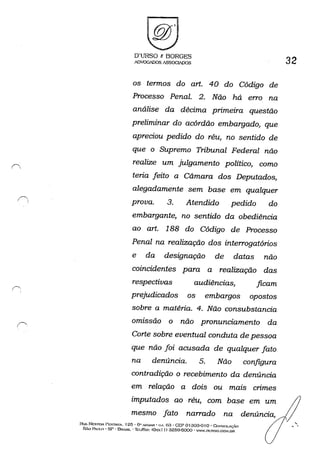 O'URSO 1: BORGES
ADVOGADOS ASSOGIADOS
os termos do art. 40 do Código de
Processo Penal. 2. Não há erro na
análise da décima pnmezra questão
preliminar do acórdão embargado, que
apreciou pedido do réu, no sentido de
que o Supremo Tribunal Federal não
realize um julgamento político, como
teria feito a Câmara dos Deputados,
alegadamente sem base em qualquer
prova. 3. Atendido pedido do
embargante, no sentido da obediência
ao art. 188 do Código de Processo
Penal na realização dos interrogatórios
e da designação de datas não
coincidentes para a realização das
respectivas audiências, ficam
prejudicados os embargos opostos
sobre a matéria. 4. Não consubstancia
omissão o não pronunciamento da
Corte sobre eventual conduta de pessoa
que não foi acusada de qualquer fato
na denúncia. 5. Não configura
contradição o recebimento da denúncia
em relação a dois ou mais crimes
imputados ao réu, com base em um
mesmo fato narrado na
RUA NESTOI.f: PI~~TN'A. 125· 6" .....'!UAI~ • (:••• 6a . GEP o 1303-0 Io - GcmSOLAç,M
5,0 PAUI.O . SP - BRASIL' 'Ib)&",: (<h....... l I) 3259-6000 . WW.m':RSO.CO:-f.[}R
32
,, -
 