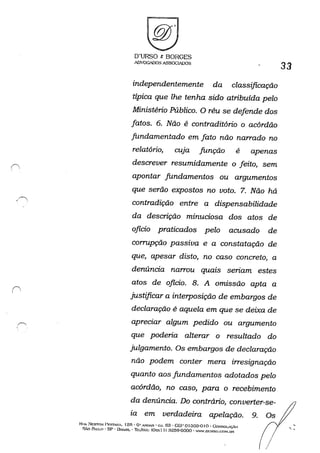 f------
, '
D'URSO t BORGES
ADYOGADOSA~SOG~OS
independentemente da classificação
típica que lhe tenha sido atribuída pelo
Ministério Público. O réu se defende dos
fatos. 6. Não é contraditório o acórdão
fundamentado em fato não narrado no
relatório, cuJa função é apenas
descrever resumidamente o feito, sem
apontar fundamentos ou argumentos
que serão expostos no voto. 7. Não há
contradição entre a dispensabilidade
da descrição minuciosa dos atos de
oficio praticados pelo acusado de
corrupção passiva e a constatação de
que, apesar disto, no caso concreto, a
denúncia narrou quais seriam estes
atos de oficio. 8. A omissão apta a
justificar a interposição de embargos de
declaração é aquela em que se deixa de
apreciar algum pedido ou argumento
que poderia alterar o resultado do
julgamento. Os embargos de declaração
não podem conter mera irresignação
quanto aos fundamentos adotados pelo
acórdão, no caso, para o recebimento
da denúncia. Do contrário, converter-se-
ia em verdadeira apelação.
RtlA ~ESTOH !>P.STAK-, 125· O' .....'1UAR . C.J. 63 - CEI' o1303-0 I o -GoNSOI..tç.O
SÃo Fhul.o . SP . 131~':iIL • ThLJI".A.'X: (Ox.--.:I I) :l2õ9-6000 . WW.DURSO.C:OH.OR
9.
33
,
 ,
 