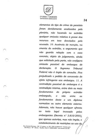 I~
O'URSO & BORGES
ADVOGADOSASSOG~S
elementos do tipo do crime de peculato
foram devidamente analisados pelo
plenário, não havendo no acórdão
qualquer omissão relativa à posse dos
recursos em tese desviados pelo
acusado. 10. Ausência de menção, na
ementa do acórdão, a argumento que
não guarda relação com o caso
concreto, objeto do julgamento, ainda
que solicitado pela parte, não configura
omissão passível de embargos de
declaração. O Supremo Tribunal
Federal não é órgão de consulta. Fica
prejudicado o pedido de concessão de
efeito infringente aos embargos. 11. A
contradição passível de embargos é a
contradição interna, entre dois ou mais
fundamentos do próprio acórdão
embargado, e não entre os
fundamentos deste e um diploma
normativo ou outro elemento externo.
Ademais, não houve qualquer afronta
ao texto
embargantes
legal invocado pelos
(Decreto n° 3.81O/2001)!
que apenas autoriza, mas não impõe, o
estabelecimento de restrições ao uso de
Rl!A Nr-;STOR: Pa::STA."lA. 125 . O" ANn,.J~ • CoJ. 53 • CEP () f303-0 f o .. CoNsol..içAo
SÃo PAULO' sp· BH/."'iIC" ThI../f'Ã.'(: (Oxxll) a259-GOOO" ''WW.OURSO.(~~I.[)R
/
/
34
,
, ,
 