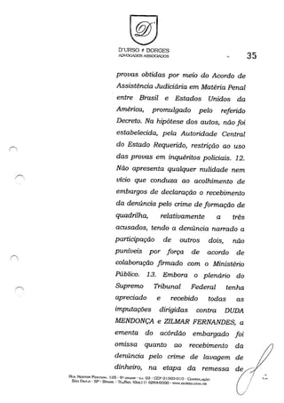 D'URSO & BORGES
ADVOGADOSASSOG~OS 35
provas obtidas por meio do Acordo de
Assistência Judiciária em Matéria Penal
entre Brasil e Estados Unidos da
América, promulgado pelo referido
Decreto, Na hipótese dos autos, não foi
estabelecida, pela Autoridade Central
do Estado Requerido, restrição ao uso
das provas em inquéritos policiais. 12.
Não apresenta qualquer nulidade nem
vício que conduza ao acolhimento de
embargos de declaração o recebimento
da denúncia pelo crime de formação de
quadrilha, relativamente a três
acusados, tendo a denúncia narrado a
participação de outros dois, não
puníveis por força de acordo de
colaboração firmado com o Ministério
Público, 13. Embora o plenário do
Supremo Tribunal Federal tenha
apreciado e recebido todas as
imputações dirigidas contra DUDA
MENDONÇA e ZILMAR FERNANDES, a
ementa do acórdão embargado foi
omissa quanto ao recebimento da
denúncia pelo crime de lavagem de
dinheiro, na etapa da remessa
Rt:A NESTOR PESTA.~. 125· 6" ANI.JAR . GJ. 03 . GEP o130:3-0 I o -CoNSOLAÇ.W
SÃo PAtn.o . SP - BI<AS1L' ·Ir.:L/r......"! <Oxx! I) :l2fHH::iOOO' WW,DURSO.COM.nn
 